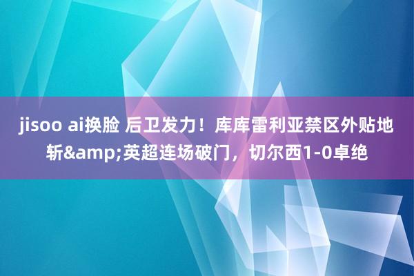 jisoo ai换脸 后卫发力！库库雷利亚禁区外贴地斩&英超连场破门，切尔西1-0卓绝