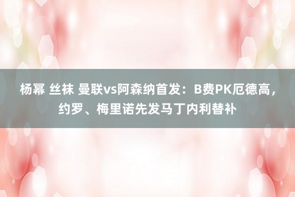 杨幂 丝袜 曼联vs阿森纳首发：B费PK厄德高，约罗、梅里诺先发马丁内利替补