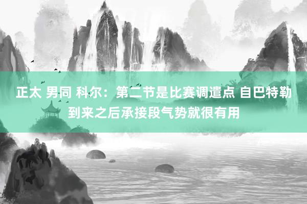 正太 男同 科尔：第二节是比赛调遣点 自巴特勒到来之后承接段气势就很有用