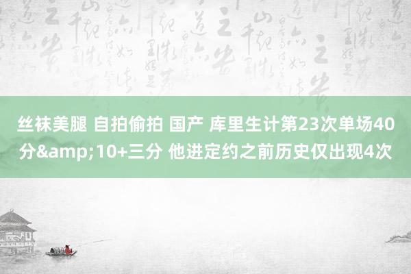 丝袜美腿 自拍偷拍 国产 库里生计第23次单场40分&10+三分 他进定约之前历史仅出现4次