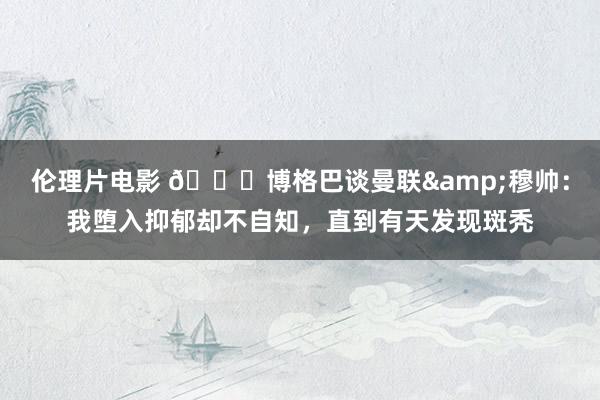 伦理片电影 👀博格巴谈曼联&穆帅：我堕入抑郁却不自知，直到有天发现斑秃