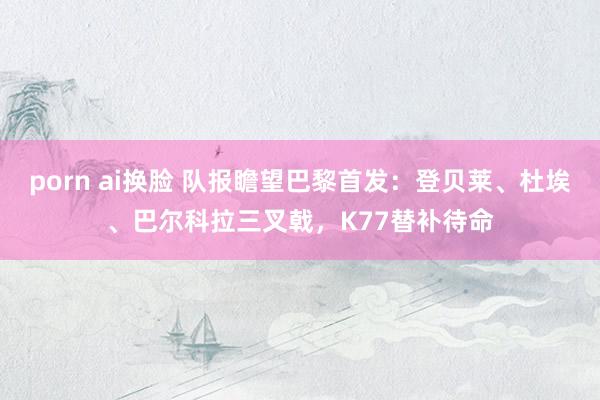 porn ai换脸 队报瞻望巴黎首发：登贝莱、杜埃、巴尔科拉三叉戟，K77替补待命