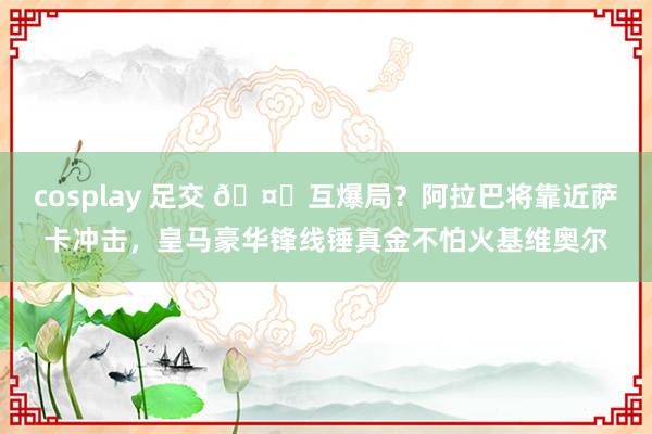 cosplay 足交 🤔互爆局？阿拉巴将靠近萨卡冲击，皇马豪华锋线锤真金不怕火基维奥尔