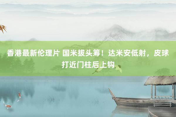 香港最新伦理片 国米拔头筹！达米安低射，皮球打近门柱后上钩