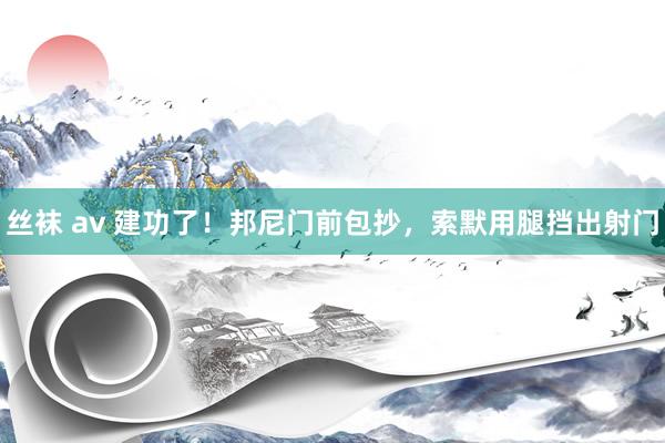 丝袜 av 建功了！邦尼门前包抄，索默用腿挡出射门