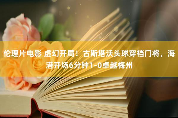 伦理片电影 虚幻开局！古斯塔沃头球穿裆门将，海港开场6分钟1-0卓越梅州